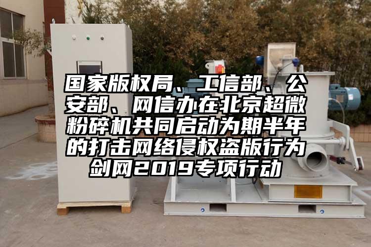 国家版权局、工信部、公安部、网信办在北京超微茄子视频在线看污共同启动为期半年的打击网络侵权盗版行为剑网2019专项行动
