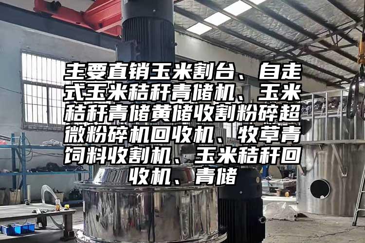 主要直销玉米割台、自走式玉米秸秆青储机、玉米秸秆青储黄储收割粉碎超微茄子视频在线看污回收机、牧草青饲料收割机、玉米秸秆回收机、青储