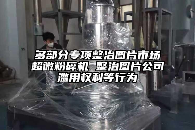 多部分专项整治图片市场超微茄子视频在线看污 整治图片公司滥用权利等行为